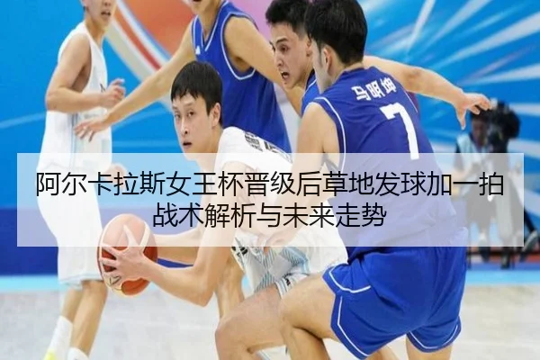 阿尔卡拉斯女王杯晋级后草地发球加一拍战术解析与未来走势