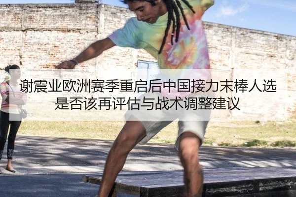 谢震业欧洲赛季重启后中国接力末棒人选是否该再评估与战术调整建议