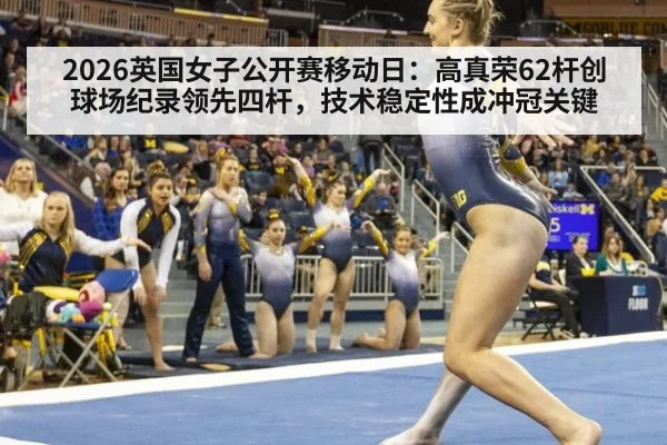 2026英国女子公开赛移动日：高真荣62杆创球场纪录领先四杆，技术稳定性成冲冠关键