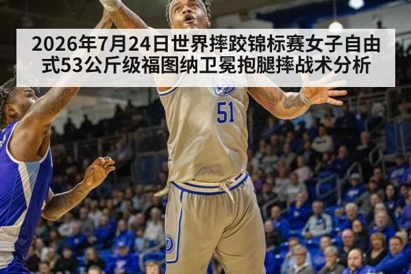 2026年7月24日世界摔跤锦标赛女子自由式53公斤级福图纳卫冕抱腿摔战术分析