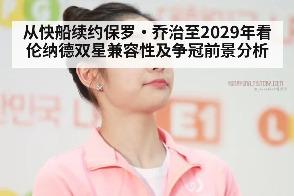 从快船续约保罗·乔治至2029年看伦纳德双星兼容性及争冠前景分析